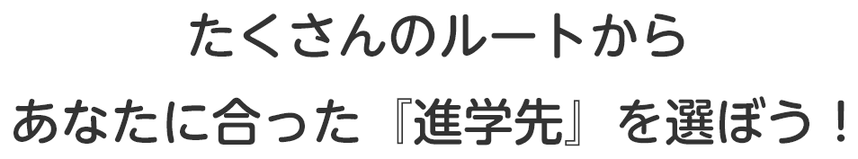 たくさんのルートからあなたに合った『進学先』を選ぼう！